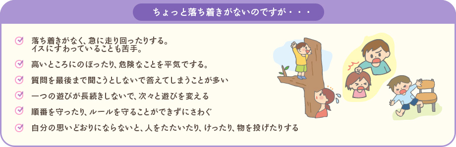 ちょっと落ち着きがないのですが・・・:・落ち着きがなく、急に走り回ったりする。イスにすわっていることも苦手・高いところにのぼったり、危険なことを平気でする・質問を最後まで聞こうとしないで答えてしまうことが多い・一つの遊びが長続きしないで、次々と遊びを変える・順番を守ったり、ルールを守ることができずにさわぐ・自分の思いどおりにならないろ、人をたたいたり、けったり、物を投げたりする